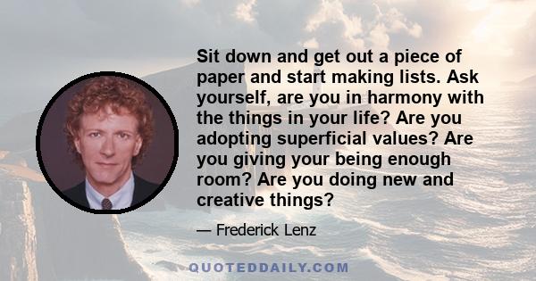 Sit down and get out a piece of paper and start making lists. Ask yourself, are you in harmony with the things in your life? Are you adopting superficial values? Are you giving your being enough room? Are you doing new