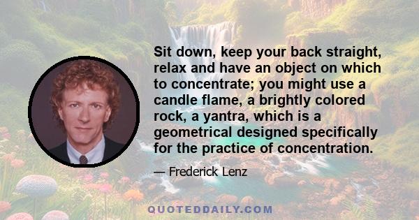 Sit down, keep your back straight, relax and have an object on which to concentrate; you might use a candle flame, a brightly colored rock, a yantra, which is a geometrical designed specifically for the practice of