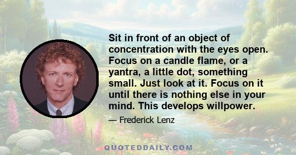 Sit in front of an object of concentration with the eyes open. Focus on a candle flame, or a yantra, a little dot, something small. Just look at it. Focus on it until there is nothing else in your mind. This develops