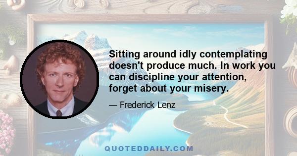 Sitting around idly contemplating doesn't produce much. In work you can discipline your attention, forget about your misery.