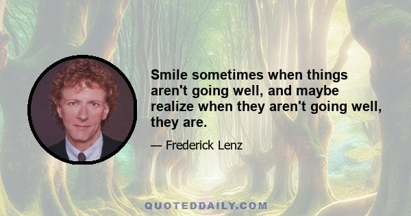 Smile sometimes when things aren't going well, and maybe realize when they aren't going well, they are.