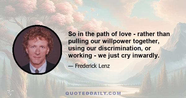 So in the path of love - rather than pulling our willpower together, using our discrimination, or working - we just cry inwardly.