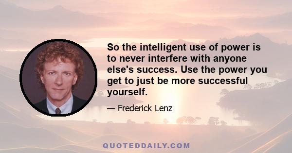 So the intelligent use of power is to never interfere with anyone else's success. Use the power you get to just be more successful yourself.