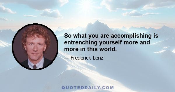 So what you are accomplishing is entrenching yourself more and more in this world.