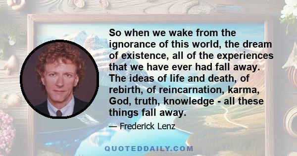 So when we wake from the ignorance of this world, the dream of existence, all of the experiences that we have ever had fall away. The ideas of life and death, of rebirth, of reincarnation, karma, God, truth, knowledge - 