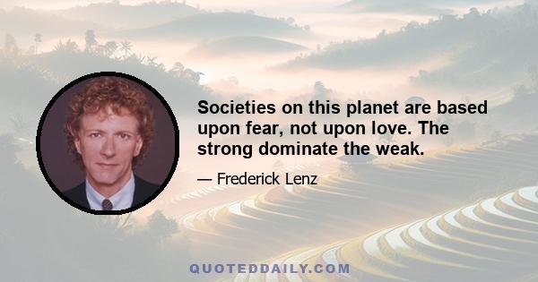 Societies on this planet are based upon fear, not upon love. The strong dominate the weak.