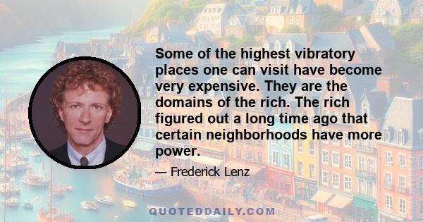 Some of the highest vibratory places one can visit have become very expensive. They are the domains of the rich. The rich figured out a long time ago that certain neighborhoods have more power.