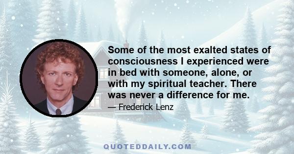 Some of the most exalted states of consciousness I experienced were in bed with someone, alone, or with my spiritual teacher. There was never a difference for me.