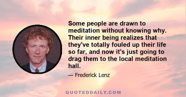 Some people are drawn to meditation without knowing why. Their inner being realizes that they've totally fouled up their life so far, and now it's just going to drag them to the local meditation hall.