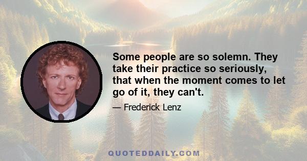 Some people are so solemn. They take their practice so seriously, that when the moment comes to let go of it, they can't.