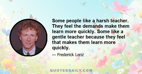 Some people like a harsh teacher. They feel the demands make them learn more quickly. Some like a gentle teacher because they feel that makes them learn more quickly.