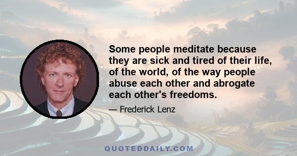 Some people meditate because they are sick and tired of their life, of the world, of the way people abuse each other and abrogate each other's freedoms.