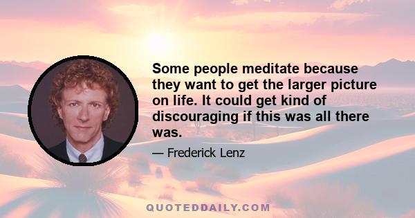 Some people meditate because they want to get the larger picture on life. It could get kind of discouraging if this was all there was.