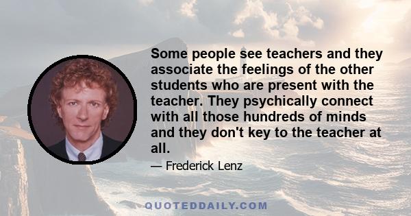 Some people see teachers and they associate the feelings of the other students who are present with the teacher. They psychically connect with all those hundreds of minds and they don't key to the teacher at all.