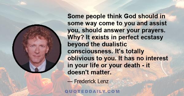 Some people think God should in some way come to you and assist you, should answer your prayers. Why? It exists in perfect ecstasy beyond the dualistic consciousness. It's totally oblivious to you. It has no interest in 