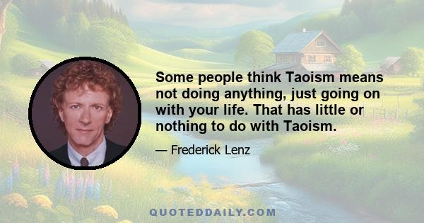 Some people think Taoism means not doing anything, just going on with your life. That has little or nothing to do with Taoism.