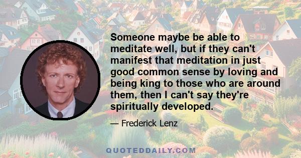 Someone maybe be able to meditate well, but if they can't manifest that meditation in just good common sense by loving and being king to those who are around them, then I can't say they're spiritually developed.