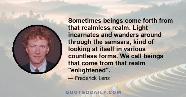 Sometimes beings come forth from that realmless realm. Light incarnates and wanders around through the samsara, kind of looking at itself in various countless forms. We call beings that come from that realm enlightened.