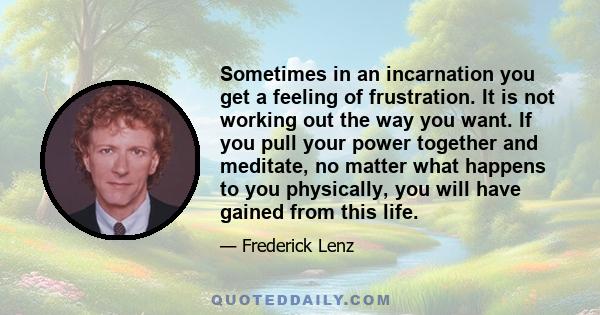 Sometimes in an incarnation you get a feeling of frustration. It is not working out the way you want. If you pull your power together and meditate, no matter what happens to you physically, you will have gained from