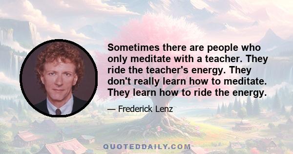 Sometimes there are people who only meditate with a teacher. They ride the teacher's energy. They don't really learn how to meditate. They learn how to ride the energy.