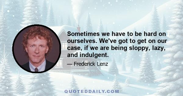 Sometimes we have to be hard on ourselves. We've got to get on our case, if we are being sloppy, lazy, and indulgent.