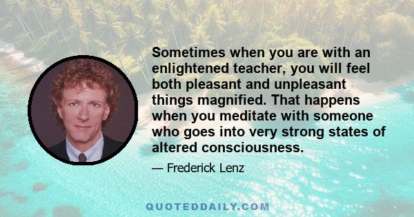 Sometimes when you are with an enlightened teacher, you will feel both pleasant and unpleasant things magnified. That happens when you meditate with someone who goes into very strong states of altered consciousness.