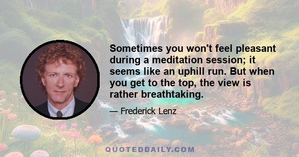 Sometimes you won't feel pleasant during a meditation session; it seems like an uphill run. But when you get to the top, the view is rather breathtaking.