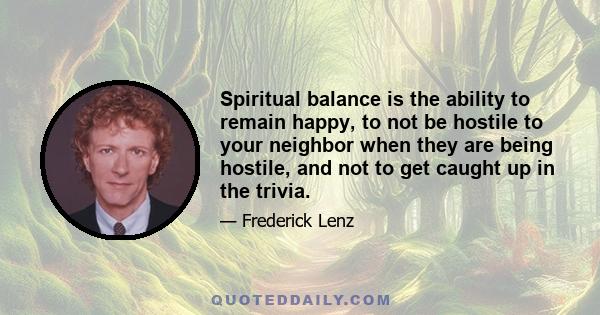 Spiritual balance is the ability to remain happy, to not be hostile to your neighbor when they are being hostile, and not to get caught up in the trivia.