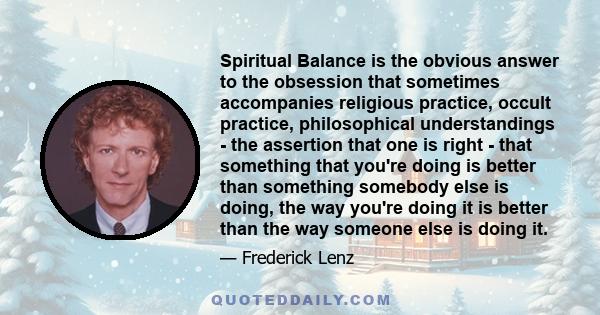 Spiritual Balance is the obvious answer to the obsession that sometimes accompanies religious practice, occult practice, philosophical understandings - the assertion that one is right - that something that you're doing