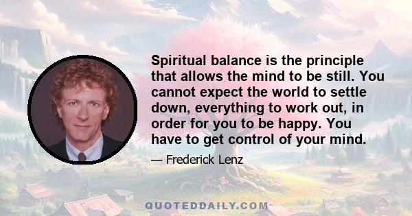 Spiritual balance is the principle that allows the mind to be still. You cannot expect the world to settle down, everything to work out, in order for you to be happy. You have to get control of your mind.