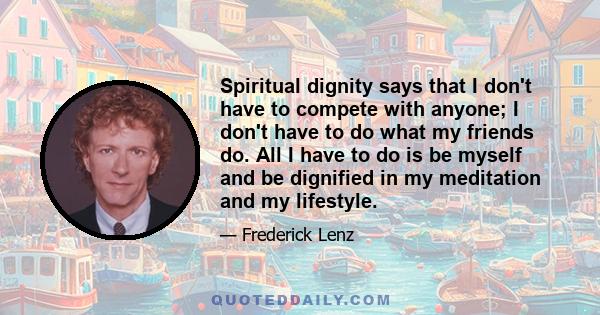 Spiritual dignity says that I don't have to compete with anyone; I don't have to do what my friends do. All I have to do is be myself and be dignified in my meditation and my lifestyle.