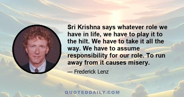 Sri Krishna says whatever role we have in life, we have to play it to the hilt. We have to take it all the way. We have to assume responsibility for our role. To run away from it causes misery.