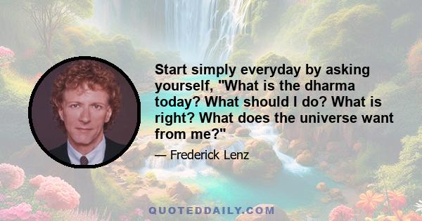 Start simply everyday by asking yourself, What is the dharma today? What should I do? What is right? What does the universe want from me?