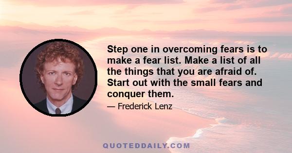 Step one in overcoming fears is to make a fear list. Make a list of all the things that you are afraid of. Start out with the small fears and conquer them.