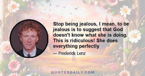 Stop being jealous, I mean, to be jealous is to suggest that God doesn't know what she is doing. This is ridiculous! She does everything perfectly