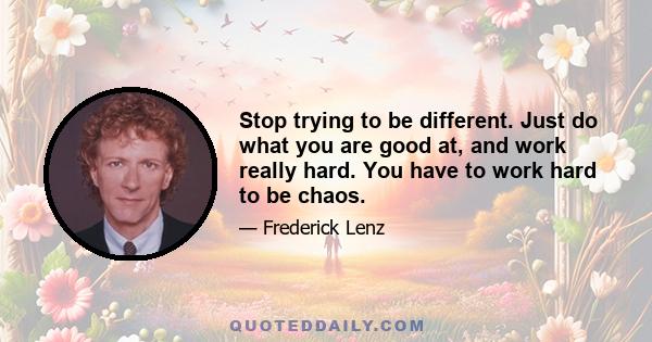 Stop trying to be different. Just do what you are good at, and work really hard. You have to work hard to be chaos.