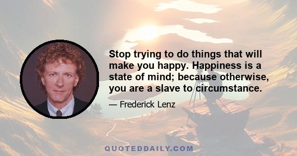 Stop trying to do things that will make you happy. Happiness is a state of mind; because otherwise, you are a slave to circumstance.