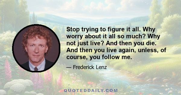 Stop trying to figure it all. Why worry about it all so much? Why not just live? And then you die. And then you live again, unless, of course, you follow me.