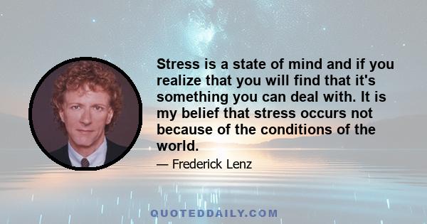 Stress is a state of mind and if you realize that you will find that it's something you can deal with. It is my belief that stress occurs not because of the conditions of the world.