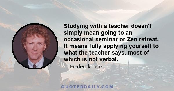 Studying with a teacher doesn't simply mean going to an occasional seminar or Zen retreat. It means fully applying yourself to what the teacher says, most of which is not verbal.