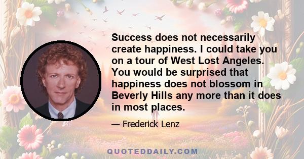 Success does not necessarily create happiness. I could take you on a tour of West Lost Angeles. You would be surprised that happiness does not blossom in Beverly Hills any more than it does in most places.