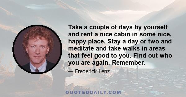 Take a couple of days by yourself and rent a nice cabin in some nice, happy place. Stay a day or two and meditate and take walks in areas that feel good to you. Find out who you are again. Remember.