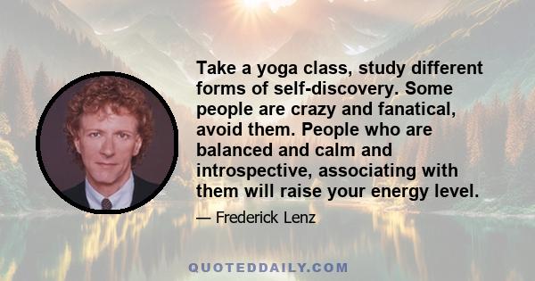 Take a yoga class, study different forms of self-discovery. Some people are crazy and fanatical, avoid them. People who are balanced and calm and introspective, associating with them will raise your energy level.