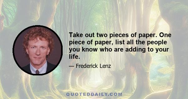 Take out two pieces of paper. One piece of paper, list all the people you know who are adding to your life.