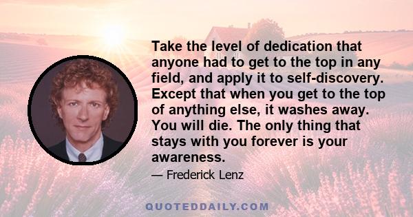 Take the level of dedication that anyone had to get to the top in any field, and apply it to self-discovery. Except that when you get to the top of anything else, it washes away. You will die. The only thing that stays