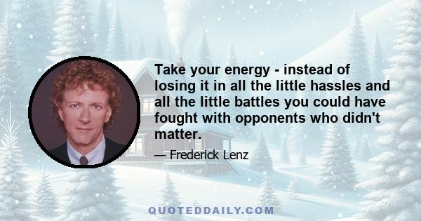 Take your energy - instead of losing it in all the little hassles and all the little battles you could have fought with opponents who didn't matter.