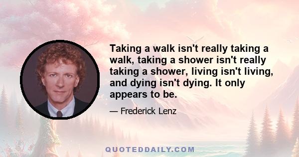 Taking a walk isn't really taking a walk, taking a shower isn't really taking a shower, living isn't living, and dying isn't dying. It only appears to be.