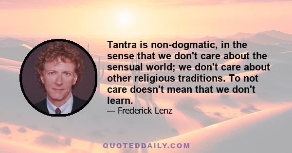 Tantra is non-dogmatic, in the sense that we don't care about the sensual world; we don't care about other religious traditions. To not care doesn't mean that we don't learn.