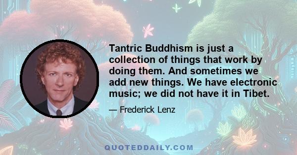 Tantric Buddhism is just a collection of things that work by doing them. And sometimes we add new things. We have electronic music; we did not have it in Tibet.