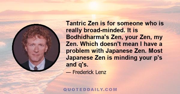 Tantric Zen is for someone who is really broad-minded. It is Bodhidharma's Zen, your Zen, my Zen. Which doesn't mean I have a problem with Japanese Zen. Most Japanese Zen is minding your p's and q's.